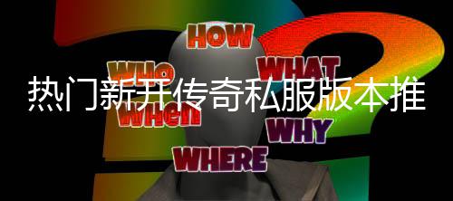 版本家必推荐新开热门，玩传奇私服试