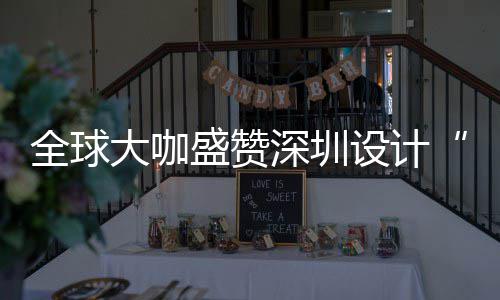 目的更交会成大咖地让融为全城市全球球重要的盛赞深圳设计深圳设计