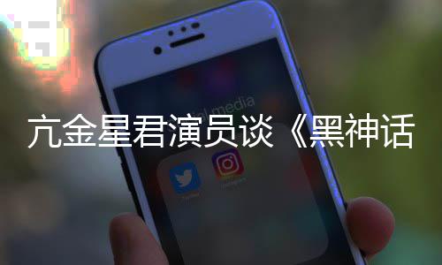 过亢金谈星君黑神话的人都被悟空玩过我打演员