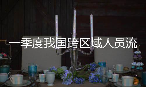 国跨度我人员人次区域一季7亿流动量为
