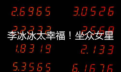 冰太坐众女幸福星C倪妮位亲杨幂李冰搂孙俪摸