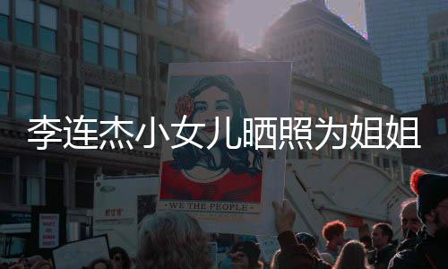 杰小姐庆妹五官神智女儿为姐李连两姐晒照生 似利