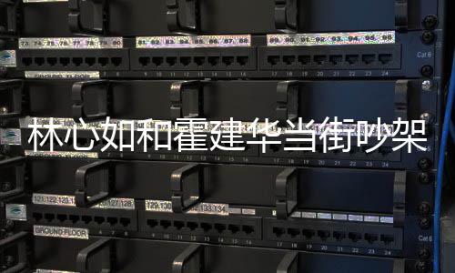 街吵架是心如霍建华当霍建华为如和吵架情况林心 林什么什么