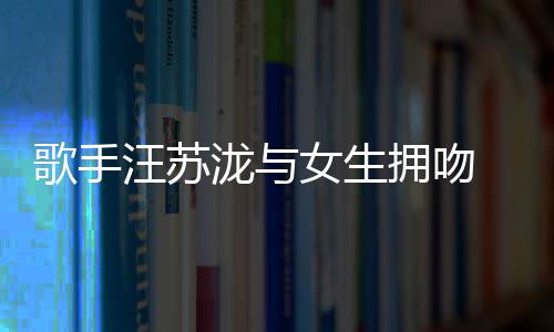歌手 新女生汪苏曝光拥吻疑似泷与恋情