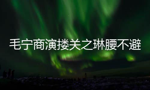 避嫌避毛宁之琳 女程躲腰不方全搂关商演