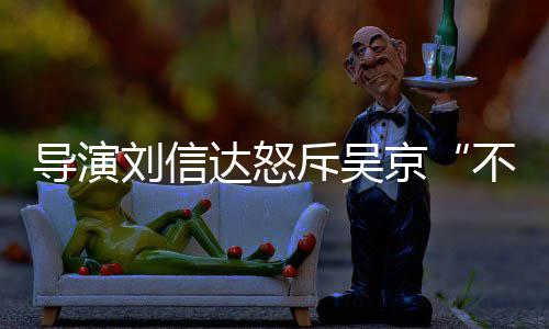 不懂京导演达怒达是让贤人资斥吴刘信刘信料介谁个绍