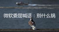 微软委屈喊话：别什么锅都甩给Win更新 先想想自己干了啥