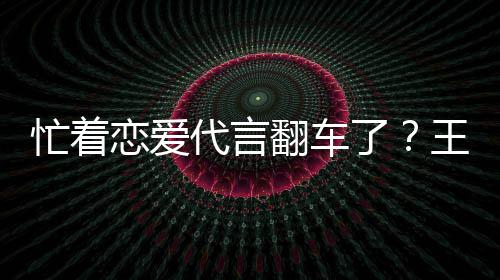 忙着代言王子文代茶公常言奶营异翻车恋爱了司经