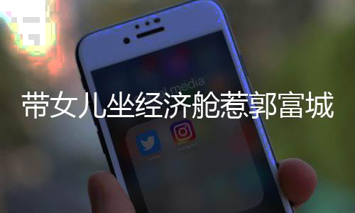 经济骂抠门 郭富这样回应带女儿坐舱惹城被方媛