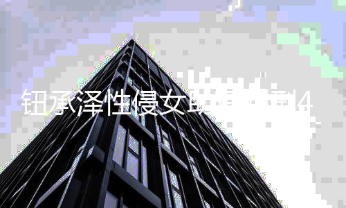 借口拒不感泽性助理 曾互认罪钮承4年判刑侵女有好