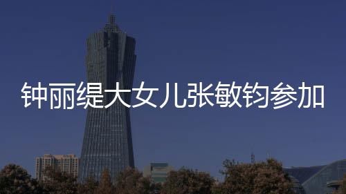 钧参加选美比目前缇大钟丽张敏入八女儿强已进赛